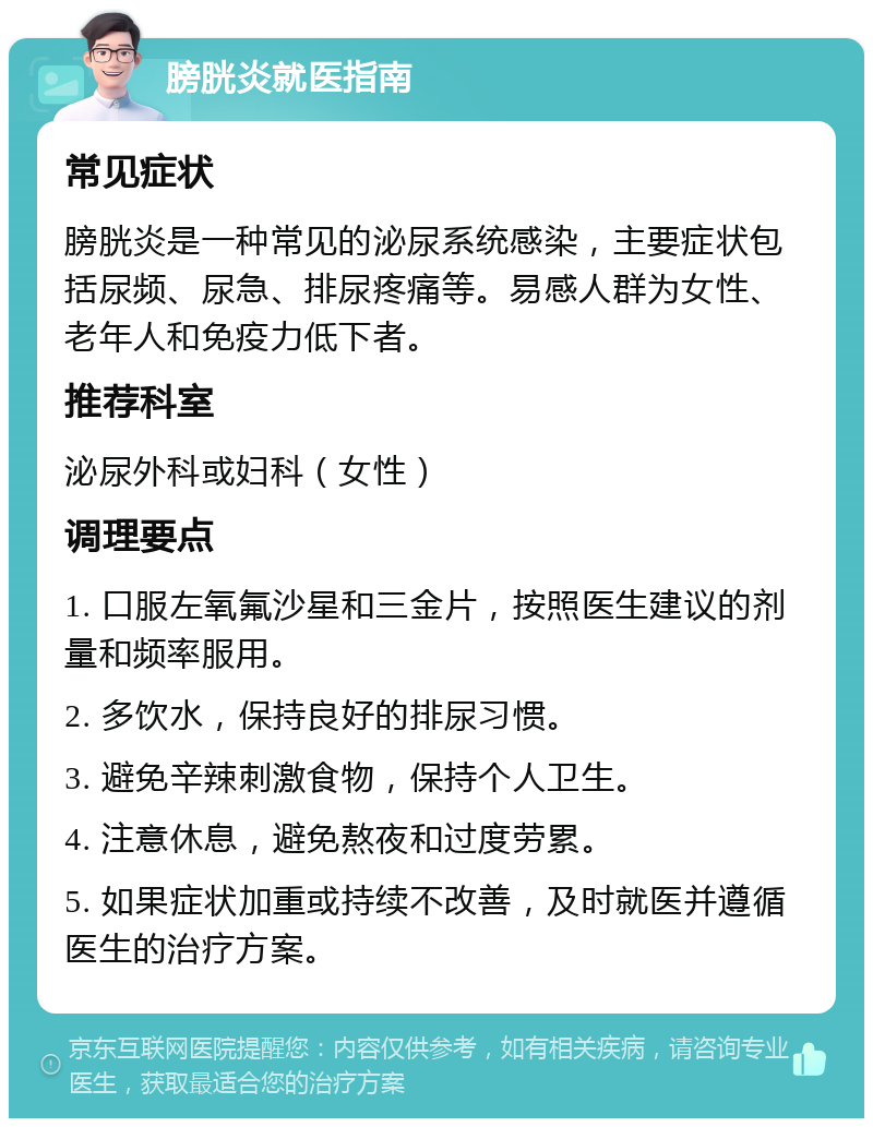 膀胱炎就医指南 常见症状 膀胱炎是一种常见的泌尿系统感染，主要症状包括尿频、尿急、排尿疼痛等。易感人群为女性、老年人和免疫力低下者。 推荐科室 泌尿外科或妇科（女性） 调理要点 1. 口服左氧氟沙星和三金片，按照医生建议的剂量和频率服用。 2. 多饮水，保持良好的排尿习惯。 3. 避免辛辣刺激食物，保持个人卫生。 4. 注意休息，避免熬夜和过度劳累。 5. 如果症状加重或持续不改善，及时就医并遵循医生的治疗方案。