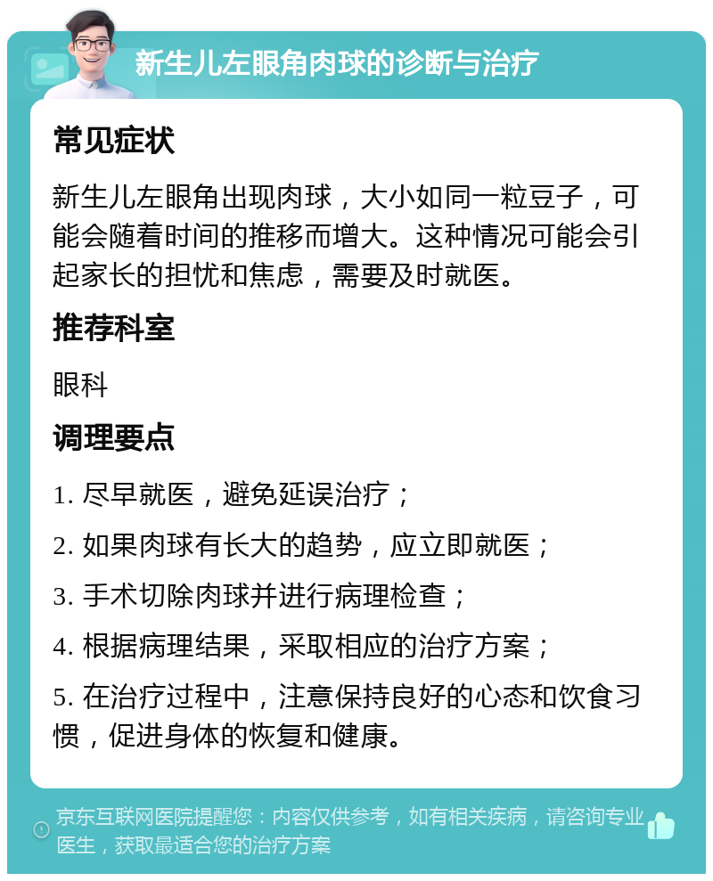 新生儿左眼角肉球的诊断与治疗 常见症状 新生儿左眼角出现肉球，大小如同一粒豆子，可能会随着时间的推移而增大。这种情况可能会引起家长的担忧和焦虑，需要及时就医。 推荐科室 眼科 调理要点 1. 尽早就医，避免延误治疗； 2. 如果肉球有长大的趋势，应立即就医； 3. 手术切除肉球并进行病理检查； 4. 根据病理结果，采取相应的治疗方案； 5. 在治疗过程中，注意保持良好的心态和饮食习惯，促进身体的恢复和健康。