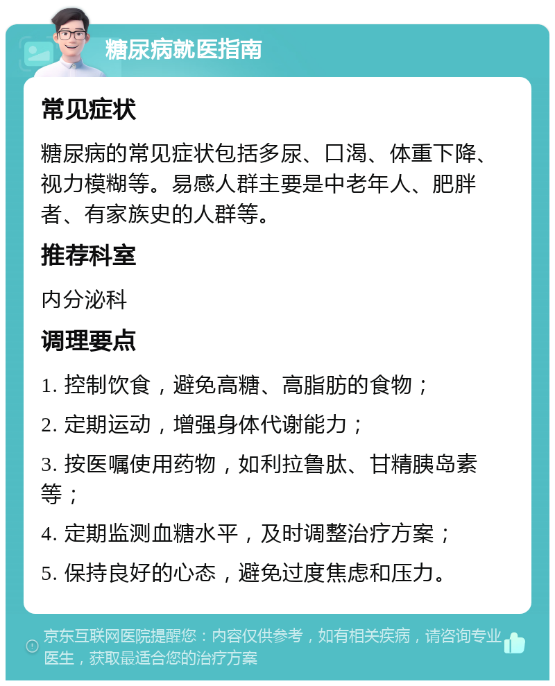 糖尿病就医指南 常见症状 糖尿病的常见症状包括多尿、口渴、体重下降、视力模糊等。易感人群主要是中老年人、肥胖者、有家族史的人群等。 推荐科室 内分泌科 调理要点 1. 控制饮食，避免高糖、高脂肪的食物； 2. 定期运动，增强身体代谢能力； 3. 按医嘱使用药物，如利拉鲁肽、甘精胰岛素等； 4. 定期监测血糖水平，及时调整治疗方案； 5. 保持良好的心态，避免过度焦虑和压力。