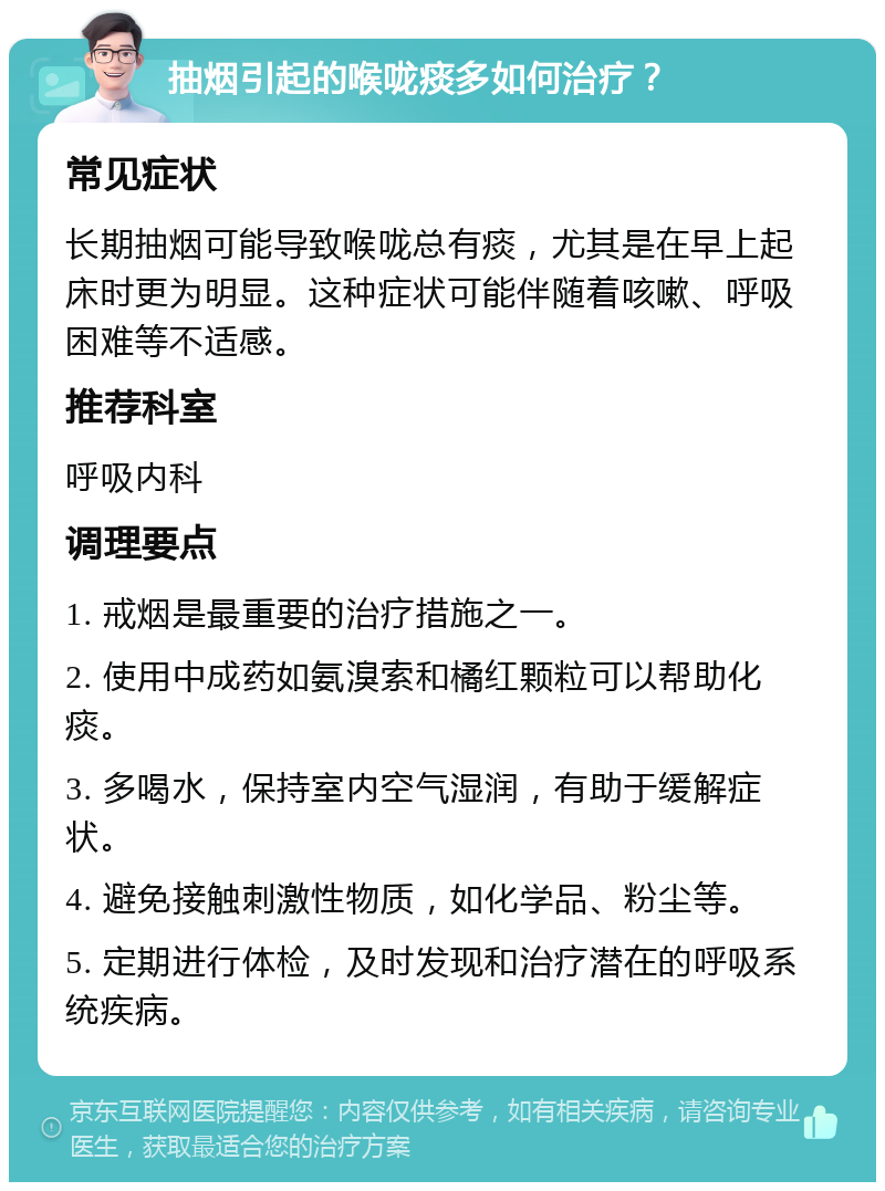 抽烟引起的喉咙痰多如何治疗？ 常见症状 长期抽烟可能导致喉咙总有痰，尤其是在早上起床时更为明显。这种症状可能伴随着咳嗽、呼吸困难等不适感。 推荐科室 呼吸内科 调理要点 1. 戒烟是最重要的治疗措施之一。 2. 使用中成药如氨溴索和橘红颗粒可以帮助化痰。 3. 多喝水，保持室内空气湿润，有助于缓解症状。 4. 避免接触刺激性物质，如化学品、粉尘等。 5. 定期进行体检，及时发现和治疗潜在的呼吸系统疾病。