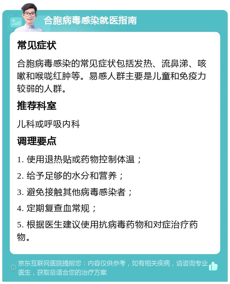 合胞病毒感染就医指南 常见症状 合胞病毒感染的常见症状包括发热、流鼻涕、咳嗽和喉咙红肿等。易感人群主要是儿童和免疫力较弱的人群。 推荐科室 儿科或呼吸内科 调理要点 1. 使用退热贴或药物控制体温； 2. 给予足够的水分和营养； 3. 避免接触其他病毒感染者； 4. 定期复查血常规； 5. 根据医生建议使用抗病毒药物和对症治疗药物。