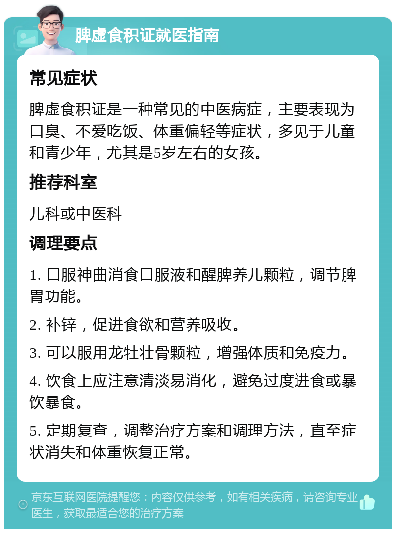 脾虚食积证就医指南 常见症状 脾虚食积证是一种常见的中医病症，主要表现为口臭、不爱吃饭、体重偏轻等症状，多见于儿童和青少年，尤其是5岁左右的女孩。 推荐科室 儿科或中医科 调理要点 1. 口服神曲消食口服液和醒脾养儿颗粒，调节脾胃功能。 2. 补锌，促进食欲和营养吸收。 3. 可以服用龙牡壮骨颗粒，增强体质和免疫力。 4. 饮食上应注意清淡易消化，避免过度进食或暴饮暴食。 5. 定期复查，调整治疗方案和调理方法，直至症状消失和体重恢复正常。