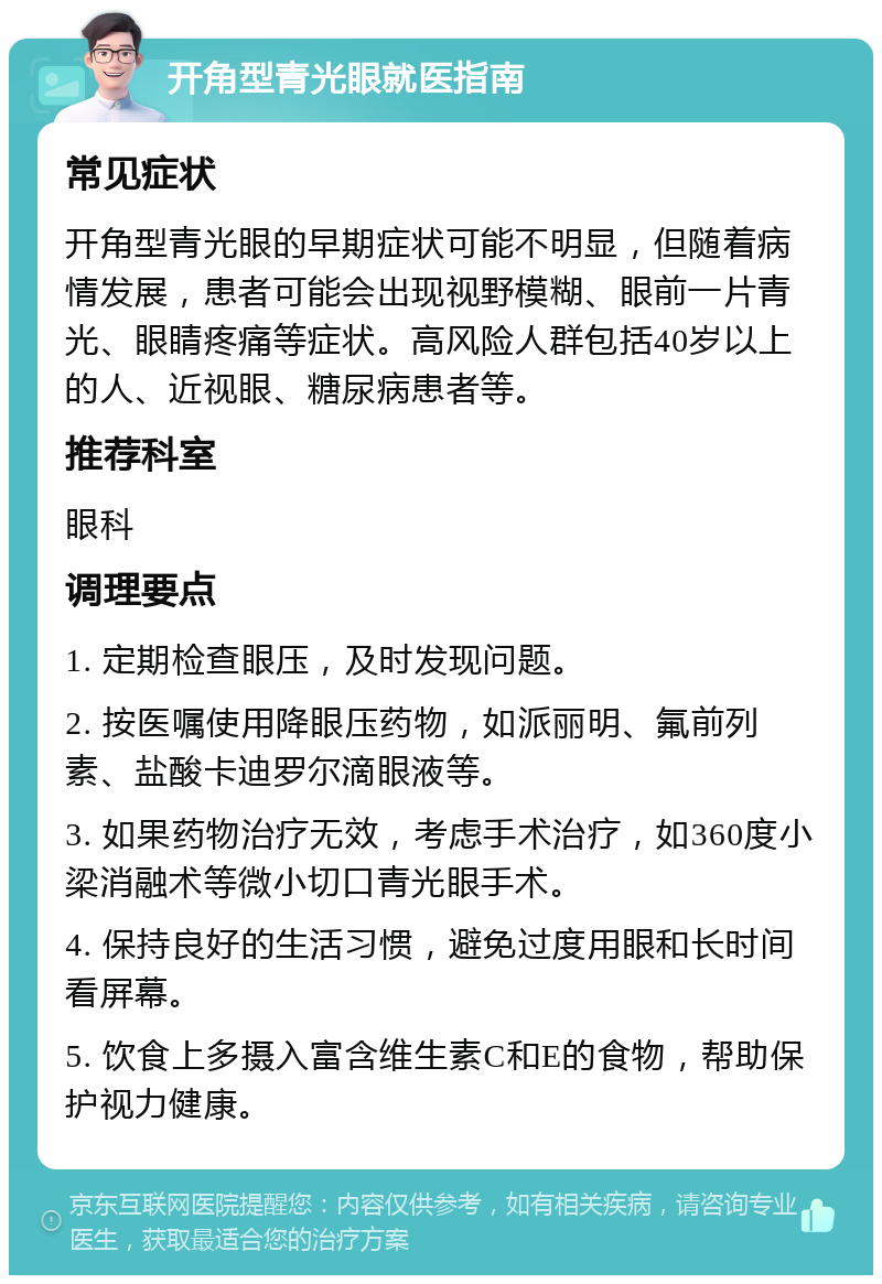 开角型青光眼就医指南 常见症状 开角型青光眼的早期症状可能不明显，但随着病情发展，患者可能会出现视野模糊、眼前一片青光、眼睛疼痛等症状。高风险人群包括40岁以上的人、近视眼、糖尿病患者等。 推荐科室 眼科 调理要点 1. 定期检查眼压，及时发现问题。 2. 按医嘱使用降眼压药物，如派丽明、氟前列素、盐酸卡迪罗尔滴眼液等。 3. 如果药物治疗无效，考虑手术治疗，如360度小梁消融术等微小切口青光眼手术。 4. 保持良好的生活习惯，避免过度用眼和长时间看屏幕。 5. 饮食上多摄入富含维生素C和E的食物，帮助保护视力健康。