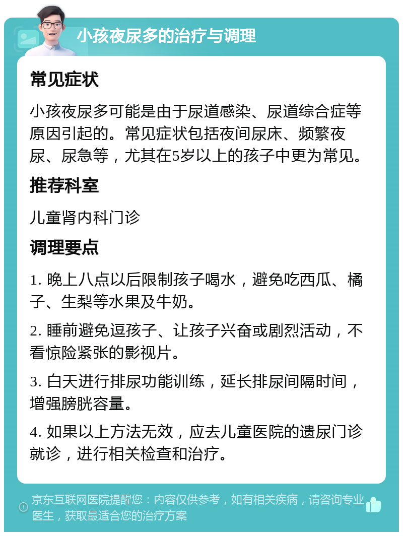 小孩夜尿多的治疗与调理 常见症状 小孩夜尿多可能是由于尿道感染、尿道综合症等原因引起的。常见症状包括夜间尿床、频繁夜尿、尿急等，尤其在5岁以上的孩子中更为常见。 推荐科室 儿童肾内科门诊 调理要点 1. 晚上八点以后限制孩子喝水，避免吃西瓜、橘子、生梨等水果及牛奶。 2. 睡前避免逗孩子、让孩子兴奋或剧烈活动，不看惊险紧张的影视片。 3. 白天进行排尿功能训练，延长排尿间隔时间，增强膀胱容量。 4. 如果以上方法无效，应去儿童医院的遗尿门诊就诊，进行相关检查和治疗。