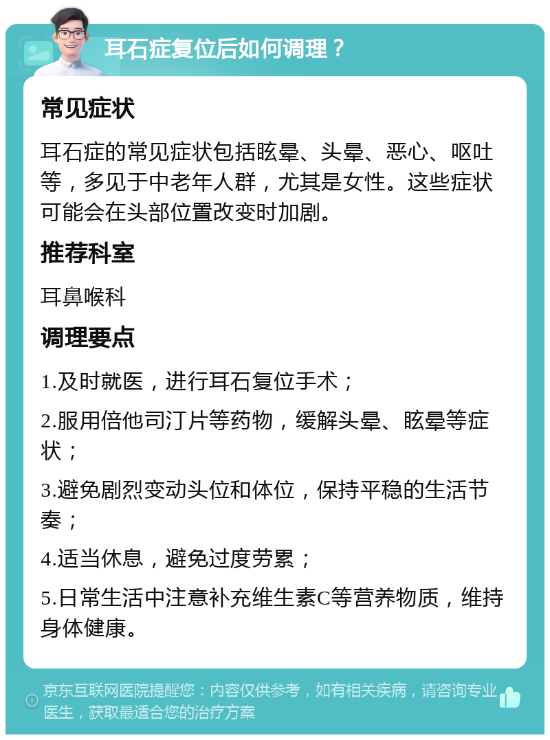 耳石症复位后如何调理？ 常见症状 耳石症的常见症状包括眩晕、头晕、恶心、呕吐等，多见于中老年人群，尤其是女性。这些症状可能会在头部位置改变时加剧。 推荐科室 耳鼻喉科 调理要点 1.及时就医，进行耳石复位手术； 2.服用倍他司汀片等药物，缓解头晕、眩晕等症状； 3.避免剧烈变动头位和体位，保持平稳的生活节奏； 4.适当休息，避免过度劳累； 5.日常生活中注意补充维生素C等营养物质，维持身体健康。