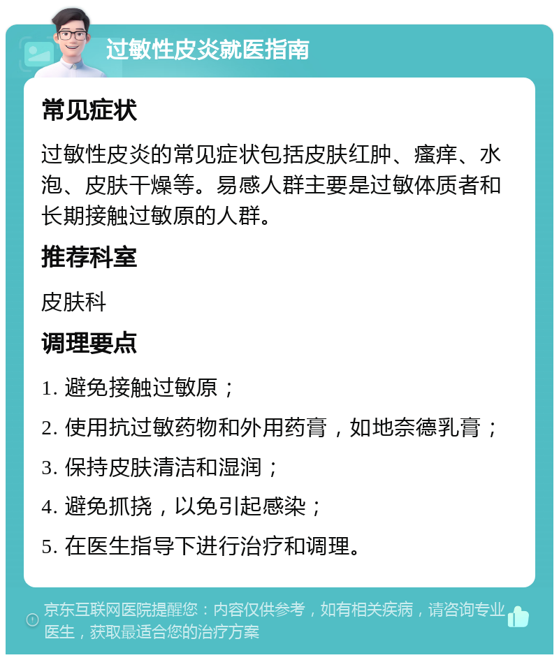 过敏性皮炎就医指南 常见症状 过敏性皮炎的常见症状包括皮肤红肿、瘙痒、水泡、皮肤干燥等。易感人群主要是过敏体质者和长期接触过敏原的人群。 推荐科室 皮肤科 调理要点 1. 避免接触过敏原； 2. 使用抗过敏药物和外用药膏，如地奈德乳膏； 3. 保持皮肤清洁和湿润； 4. 避免抓挠，以免引起感染； 5. 在医生指导下进行治疗和调理。