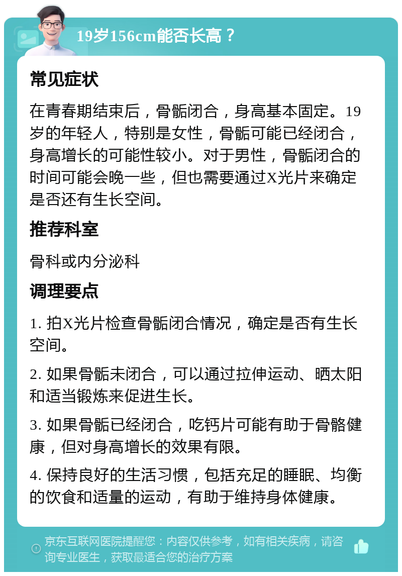 19岁156cm能否长高？ 常见症状 在青春期结束后，骨骺闭合，身高基本固定。19岁的年轻人，特别是女性，骨骺可能已经闭合，身高增长的可能性较小。对于男性，骨骺闭合的时间可能会晚一些，但也需要通过X光片来确定是否还有生长空间。 推荐科室 骨科或内分泌科 调理要点 1. 拍X光片检查骨骺闭合情况，确定是否有生长空间。 2. 如果骨骺未闭合，可以通过拉伸运动、晒太阳和适当锻炼来促进生长。 3. 如果骨骺已经闭合，吃钙片可能有助于骨骼健康，但对身高增长的效果有限。 4. 保持良好的生活习惯，包括充足的睡眠、均衡的饮食和适量的运动，有助于维持身体健康。