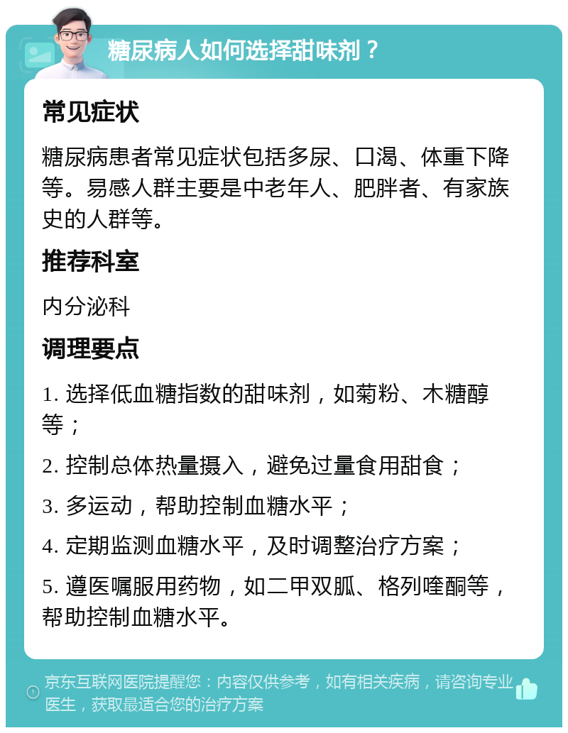 糖尿病人如何选择甜味剂？ 常见症状 糖尿病患者常见症状包括多尿、口渴、体重下降等。易感人群主要是中老年人、肥胖者、有家族史的人群等。 推荐科室 内分泌科 调理要点 1. 选择低血糖指数的甜味剂，如菊粉、木糖醇等； 2. 控制总体热量摄入，避免过量食用甜食； 3. 多运动，帮助控制血糖水平； 4. 定期监测血糖水平，及时调整治疗方案； 5. 遵医嘱服用药物，如二甲双胍、格列喹酮等，帮助控制血糖水平。