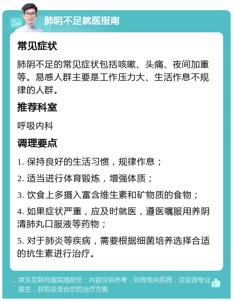 肺阴不足就医指南 常见症状 肺阴不足的常见症状包括咳嗽、头痛、夜间加重等。易感人群主要是工作压力大、生活作息不规律的人群。 推荐科室 呼吸内科 调理要点 1. 保持良好的生活习惯，规律作息； 2. 适当进行体育锻炼，增强体质； 3. 饮食上多摄入富含维生素和矿物质的食物； 4. 如果症状严重，应及时就医，遵医嘱服用养阴清肺丸口服液等药物； 5. 对于肺炎等疾病，需要根据细菌培养选择合适的抗生素进行治疗。