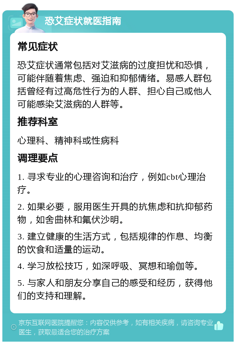 恐艾症状就医指南 常见症状 恐艾症状通常包括对艾滋病的过度担忧和恐惧，可能伴随着焦虑、强迫和抑郁情绪。易感人群包括曾经有过高危性行为的人群、担心自己或他人可能感染艾滋病的人群等。 推荐科室 心理科、精神科或性病科 调理要点 1. 寻求专业的心理咨询和治疗，例如cbt心理治疗。 2. 如果必要，服用医生开具的抗焦虑和抗抑郁药物，如舍曲林和氟伏沙明。 3. 建立健康的生活方式，包括规律的作息、均衡的饮食和适量的运动。 4. 学习放松技巧，如深呼吸、冥想和瑜伽等。 5. 与家人和朋友分享自己的感受和经历，获得他们的支持和理解。