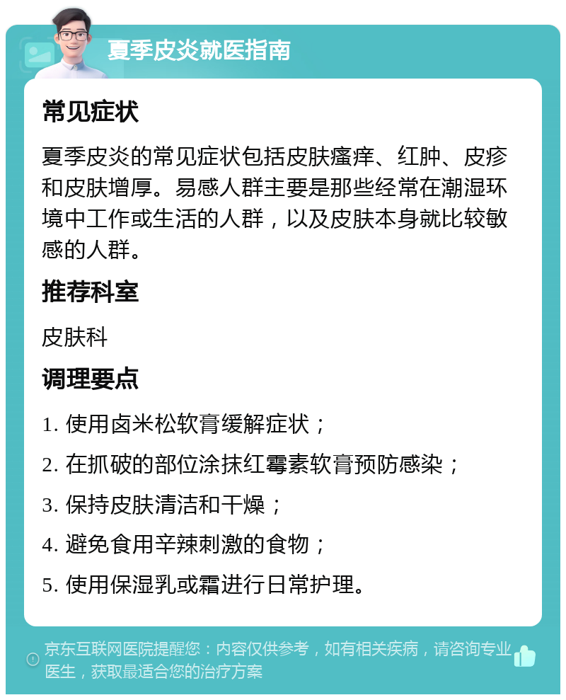 夏季皮炎就医指南 常见症状 夏季皮炎的常见症状包括皮肤瘙痒、红肿、皮疹和皮肤增厚。易感人群主要是那些经常在潮湿环境中工作或生活的人群，以及皮肤本身就比较敏感的人群。 推荐科室 皮肤科 调理要点 1. 使用卤米松软膏缓解症状； 2. 在抓破的部位涂抹红霉素软膏预防感染； 3. 保持皮肤清洁和干燥； 4. 避免食用辛辣刺激的食物； 5. 使用保湿乳或霜进行日常护理。