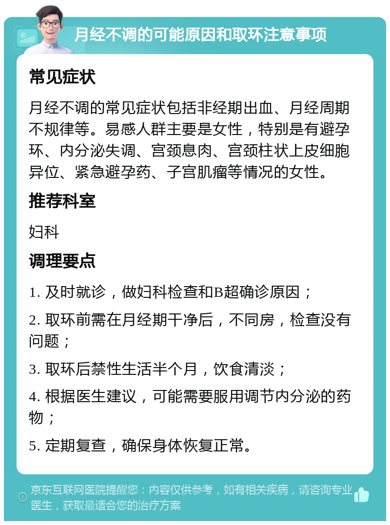 月经不调的可能原因和取环注意事项 常见症状 月经不调的常见症状包括非经期出血、月经周期不规律等。易感人群主要是女性，特别是有避孕环、内分泌失调、宫颈息肉、宫颈柱状上皮细胞异位、紧急避孕药、子宫肌瘤等情况的女性。 推荐科室 妇科 调理要点 1. 及时就诊，做妇科检查和B超确诊原因； 2. 取环前需在月经期干净后，不同房，检查没有问题； 3. 取环后禁性生活半个月，饮食清淡； 4. 根据医生建议，可能需要服用调节内分泌的药物； 5. 定期复查，确保身体恢复正常。