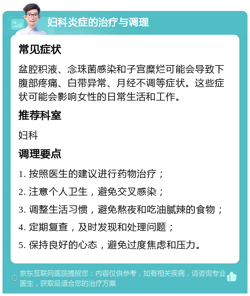 妇科炎症的治疗与调理 常见症状 盆腔积液、念珠菌感染和子宫糜烂可能会导致下腹部疼痛、白带异常、月经不调等症状。这些症状可能会影响女性的日常生活和工作。 推荐科室 妇科 调理要点 1. 按照医生的建议进行药物治疗； 2. 注意个人卫生，避免交叉感染； 3. 调整生活习惯，避免熬夜和吃油腻辣的食物； 4. 定期复查，及时发现和处理问题； 5. 保持良好的心态，避免过度焦虑和压力。