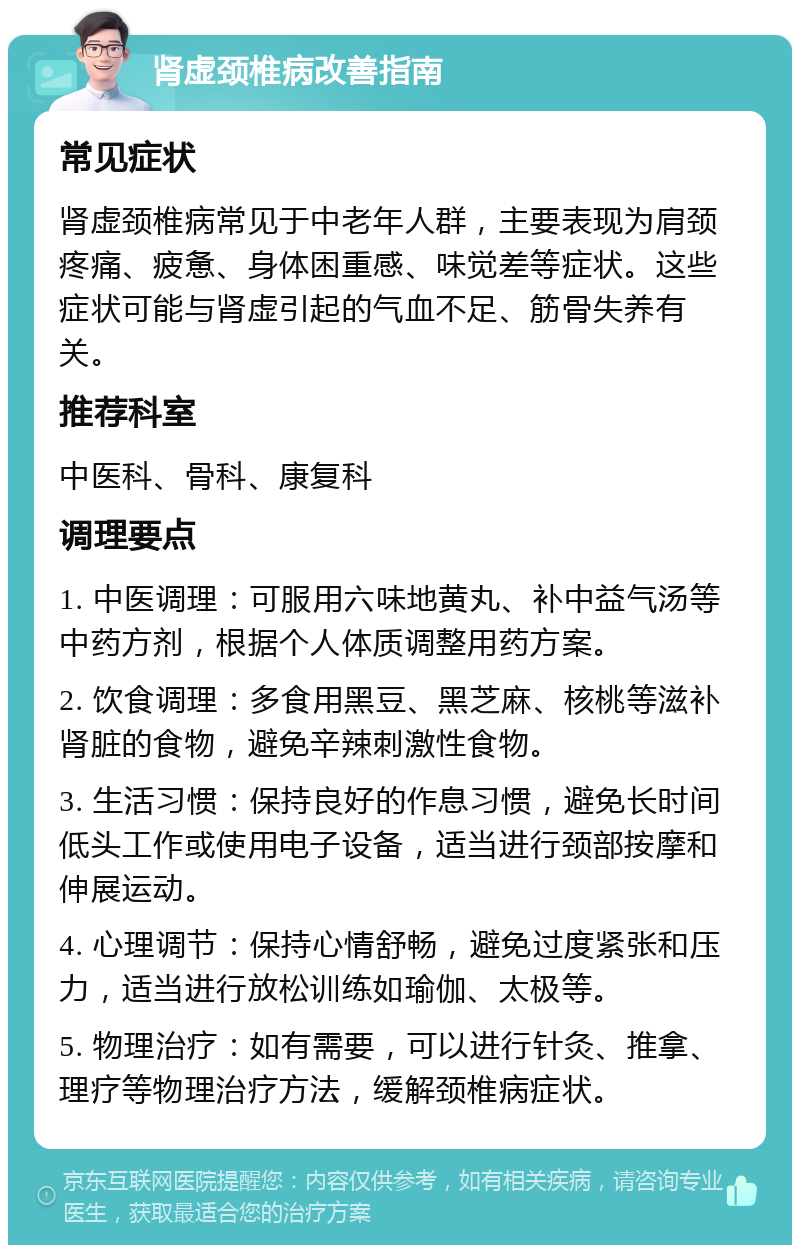 肾虚颈椎病改善指南 常见症状 肾虚颈椎病常见于中老年人群，主要表现为肩颈疼痛、疲惫、身体困重感、味觉差等症状。这些症状可能与肾虚引起的气血不足、筋骨失养有关。 推荐科室 中医科、骨科、康复科 调理要点 1. 中医调理：可服用六味地黄丸、补中益气汤等中药方剂，根据个人体质调整用药方案。 2. 饮食调理：多食用黑豆、黑芝麻、核桃等滋补肾脏的食物，避免辛辣刺激性食物。 3. 生活习惯：保持良好的作息习惯，避免长时间低头工作或使用电子设备，适当进行颈部按摩和伸展运动。 4. 心理调节：保持心情舒畅，避免过度紧张和压力，适当进行放松训练如瑜伽、太极等。 5. 物理治疗：如有需要，可以进行针灸、推拿、理疗等物理治疗方法，缓解颈椎病症状。