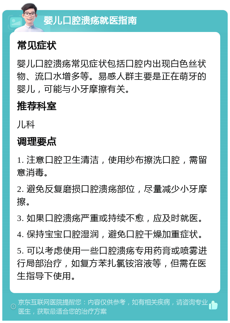 婴儿口腔溃疡就医指南 常见症状 婴儿口腔溃疡常见症状包括口腔内出现白色丝状物、流口水增多等。易感人群主要是正在萌牙的婴儿，可能与小牙摩擦有关。 推荐科室 儿科 调理要点 1. 注意口腔卫生清洁，使用纱布擦洗口腔，需留意消毒。 2. 避免反复磨损口腔溃疡部位，尽量减少小牙摩擦。 3. 如果口腔溃疡严重或持续不愈，应及时就医。 4. 保持宝宝口腔湿润，避免口腔干燥加重症状。 5. 可以考虑使用一些口腔溃疡专用药膏或喷雾进行局部治疗，如复方苯扎氯铵溶液等，但需在医生指导下使用。