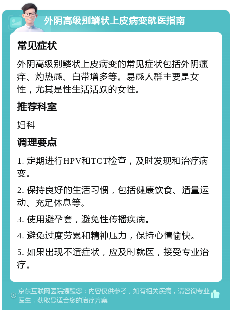 外阴高级别鳞状上皮病变就医指南 常见症状 外阴高级别鳞状上皮病变的常见症状包括外阴瘙痒、灼热感、白带增多等。易感人群主要是女性，尤其是性生活活跃的女性。 推荐科室 妇科 调理要点 1. 定期进行HPV和TCT检查，及时发现和治疗病变。 2. 保持良好的生活习惯，包括健康饮食、适量运动、充足休息等。 3. 使用避孕套，避免性传播疾病。 4. 避免过度劳累和精神压力，保持心情愉快。 5. 如果出现不适症状，应及时就医，接受专业治疗。