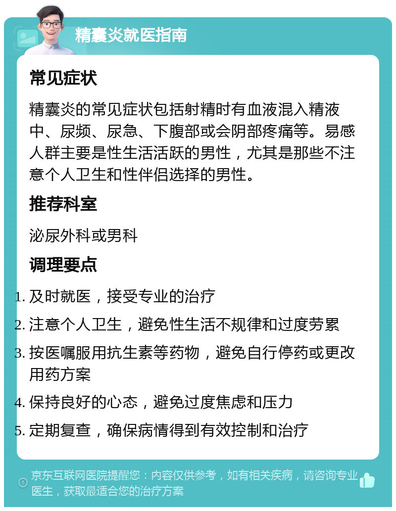 精囊炎就医指南 常见症状 精囊炎的常见症状包括射精时有血液混入精液中、尿频、尿急、下腹部或会阴部疼痛等。易感人群主要是性生活活跃的男性，尤其是那些不注意个人卫生和性伴侣选择的男性。 推荐科室 泌尿外科或男科 调理要点 及时就医，接受专业的治疗 注意个人卫生，避免性生活不规律和过度劳累 按医嘱服用抗生素等药物，避免自行停药或更改用药方案 保持良好的心态，避免过度焦虑和压力 定期复查，确保病情得到有效控制和治疗