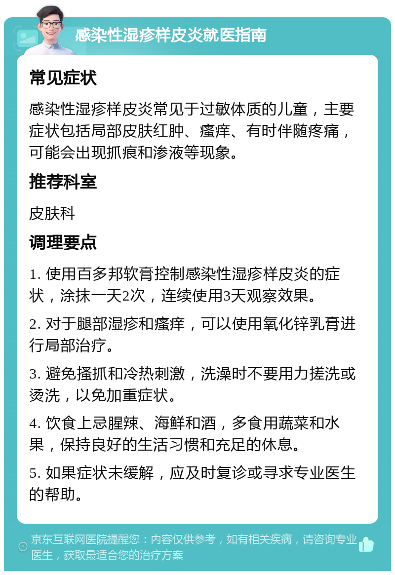 感染性湿疹样皮炎就医指南 常见症状 感染性湿疹样皮炎常见于过敏体质的儿童，主要症状包括局部皮肤红肿、瘙痒、有时伴随疼痛，可能会出现抓痕和渗液等现象。 推荐科室 皮肤科 调理要点 1. 使用百多邦软膏控制感染性湿疹样皮炎的症状，涂抹一天2次，连续使用3天观察效果。 2. 对于腿部湿疹和瘙痒，可以使用氧化锌乳膏进行局部治疗。 3. 避免搔抓和冷热刺激，洗澡时不要用力搓洗或烫洗，以免加重症状。 4. 饮食上忌腥辣、海鲜和酒，多食用蔬菜和水果，保持良好的生活习惯和充足的休息。 5. 如果症状未缓解，应及时复诊或寻求专业医生的帮助。