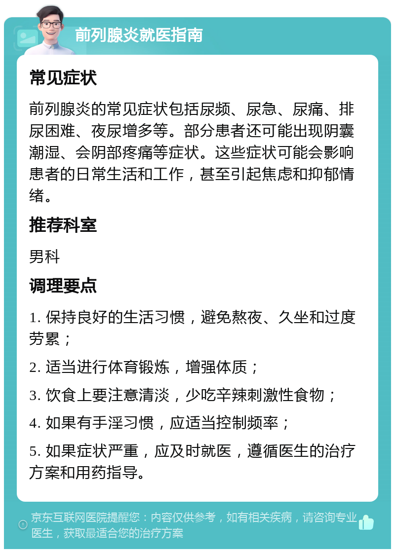 前列腺炎就医指南 常见症状 前列腺炎的常见症状包括尿频、尿急、尿痛、排尿困难、夜尿增多等。部分患者还可能出现阴囊潮湿、会阴部疼痛等症状。这些症状可能会影响患者的日常生活和工作，甚至引起焦虑和抑郁情绪。 推荐科室 男科 调理要点 1. 保持良好的生活习惯，避免熬夜、久坐和过度劳累； 2. 适当进行体育锻炼，增强体质； 3. 饮食上要注意清淡，少吃辛辣刺激性食物； 4. 如果有手淫习惯，应适当控制频率； 5. 如果症状严重，应及时就医，遵循医生的治疗方案和用药指导。