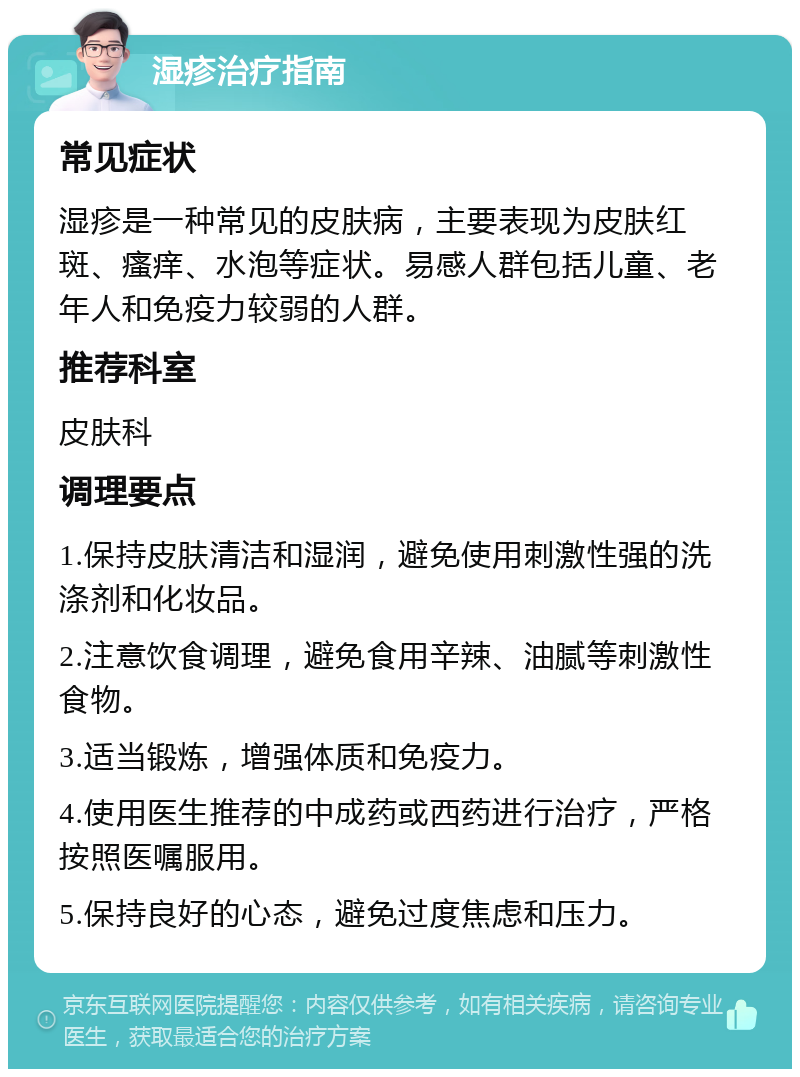 湿疹治疗指南 常见症状 湿疹是一种常见的皮肤病，主要表现为皮肤红斑、瘙痒、水泡等症状。易感人群包括儿童、老年人和免疫力较弱的人群。 推荐科室 皮肤科 调理要点 1.保持皮肤清洁和湿润，避免使用刺激性强的洗涤剂和化妆品。 2.注意饮食调理，避免食用辛辣、油腻等刺激性食物。 3.适当锻炼，增强体质和免疫力。 4.使用医生推荐的中成药或西药进行治疗，严格按照医嘱服用。 5.保持良好的心态，避免过度焦虑和压力。