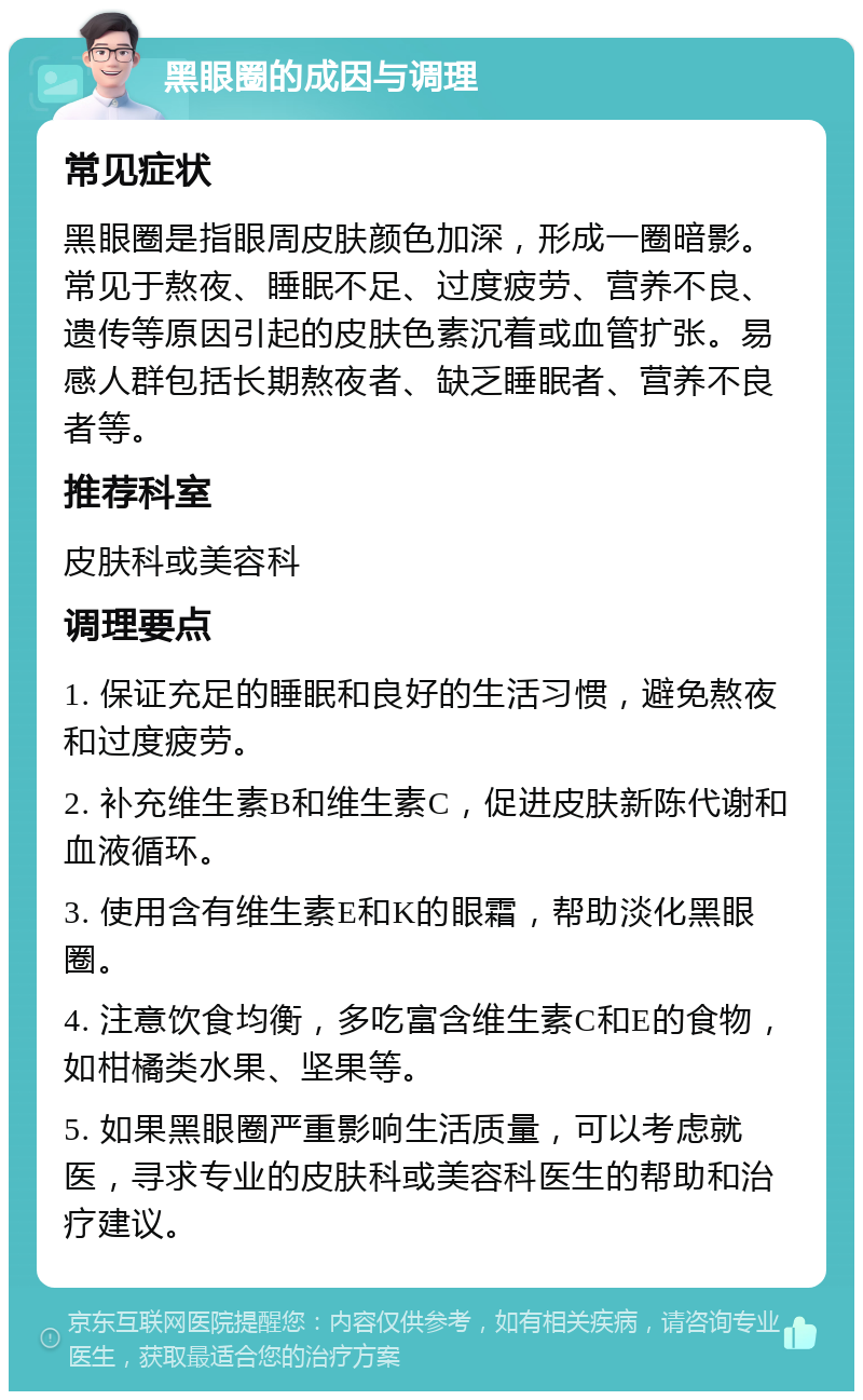 黑眼圈的成因与调理 常见症状 黑眼圈是指眼周皮肤颜色加深，形成一圈暗影。常见于熬夜、睡眠不足、过度疲劳、营养不良、遗传等原因引起的皮肤色素沉着或血管扩张。易感人群包括长期熬夜者、缺乏睡眠者、营养不良者等。 推荐科室 皮肤科或美容科 调理要点 1. 保证充足的睡眠和良好的生活习惯，避免熬夜和过度疲劳。 2. 补充维生素B和维生素C，促进皮肤新陈代谢和血液循环。 3. 使用含有维生素E和K的眼霜，帮助淡化黑眼圈。 4. 注意饮食均衡，多吃富含维生素C和E的食物，如柑橘类水果、坚果等。 5. 如果黑眼圈严重影响生活质量，可以考虑就医，寻求专业的皮肤科或美容科医生的帮助和治疗建议。