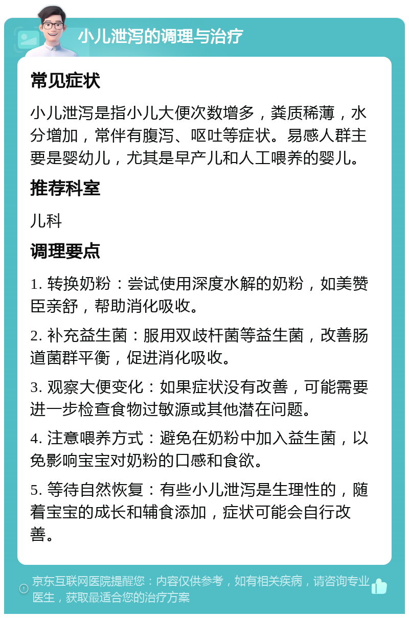 小儿泄泻的调理与治疗 常见症状 小儿泄泻是指小儿大便次数增多，粪质稀薄，水分增加，常伴有腹泻、呕吐等症状。易感人群主要是婴幼儿，尤其是早产儿和人工喂养的婴儿。 推荐科室 儿科 调理要点 1. 转换奶粉：尝试使用深度水解的奶粉，如美赞臣亲舒，帮助消化吸收。 2. 补充益生菌：服用双歧杆菌等益生菌，改善肠道菌群平衡，促进消化吸收。 3. 观察大便变化：如果症状没有改善，可能需要进一步检查食物过敏源或其他潜在问题。 4. 注意喂养方式：避免在奶粉中加入益生菌，以免影响宝宝对奶粉的口感和食欲。 5. 等待自然恢复：有些小儿泄泻是生理性的，随着宝宝的成长和辅食添加，症状可能会自行改善。