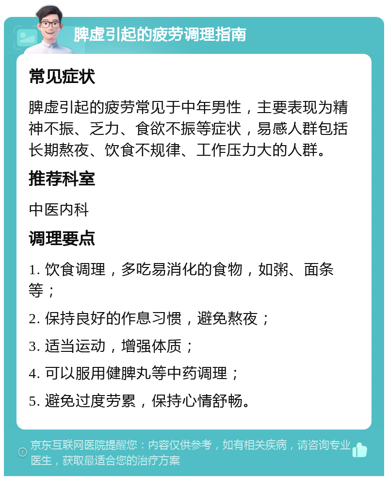 脾虚引起的疲劳调理指南 常见症状 脾虚引起的疲劳常见于中年男性，主要表现为精神不振、乏力、食欲不振等症状，易感人群包括长期熬夜、饮食不规律、工作压力大的人群。 推荐科室 中医内科 调理要点 1. 饮食调理，多吃易消化的食物，如粥、面条等； 2. 保持良好的作息习惯，避免熬夜； 3. 适当运动，增强体质； 4. 可以服用健脾丸等中药调理； 5. 避免过度劳累，保持心情舒畅。