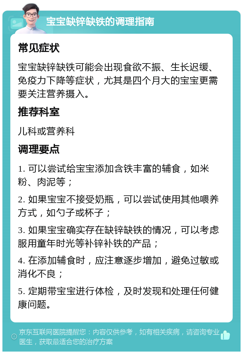 宝宝缺锌缺铁的调理指南 常见症状 宝宝缺锌缺铁可能会出现食欲不振、生长迟缓、免疫力下降等症状，尤其是四个月大的宝宝更需要关注营养摄入。 推荐科室 儿科或营养科 调理要点 1. 可以尝试给宝宝添加含铁丰富的辅食，如米粉、肉泥等； 2. 如果宝宝不接受奶瓶，可以尝试使用其他喂养方式，如勺子或杯子； 3. 如果宝宝确实存在缺锌缺铁的情况，可以考虑服用童年时光等补锌补铁的产品； 4. 在添加辅食时，应注意逐步增加，避免过敏或消化不良； 5. 定期带宝宝进行体检，及时发现和处理任何健康问题。