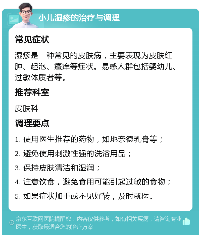 小儿湿疹的治疗与调理 常见症状 湿疹是一种常见的皮肤病，主要表现为皮肤红肿、起泡、瘙痒等症状。易感人群包括婴幼儿、过敏体质者等。 推荐科室 皮肤科 调理要点 1. 使用医生推荐的药物，如地奈德乳膏等； 2. 避免使用刺激性强的洗浴用品； 3. 保持皮肤清洁和湿润； 4. 注意饮食，避免食用可能引起过敏的食物； 5. 如果症状加重或不见好转，及时就医。