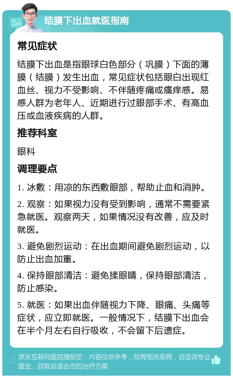 结膜下出血就医指南 常见症状 结膜下出血是指眼球白色部分（巩膜）下面的薄膜（结膜）发生出血，常见症状包括眼白出现红血丝、视力不受影响、不伴随疼痛或瘙痒感。易感人群为老年人、近期进行过眼部手术、有高血压或血液疾病的人群。 推荐科室 眼科 调理要点 1. 冰敷：用凉的东西敷眼部，帮助止血和消肿。 2. 观察：如果视力没有受到影响，通常不需要紧急就医。观察两天，如果情况没有改善，应及时就医。 3. 避免剧烈运动：在出血期间避免剧烈运动，以防止出血加重。 4. 保持眼部清洁：避免揉眼睛，保持眼部清洁，防止感染。 5. 就医：如果出血伴随视力下降、眼痛、头痛等症状，应立即就医。一般情况下，结膜下出血会在半个月左右自行吸收，不会留下后遗症。