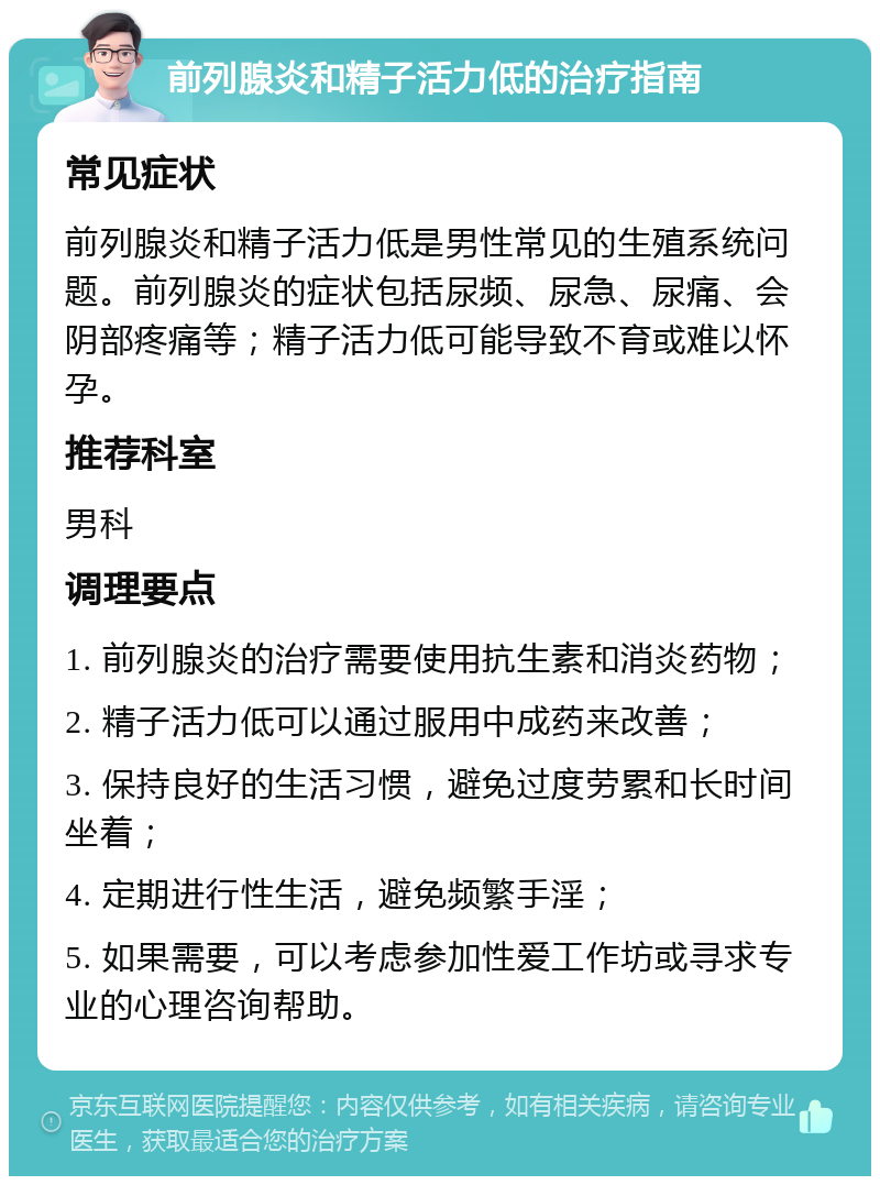 前列腺炎和精子活力低的治疗指南 常见症状 前列腺炎和精子活力低是男性常见的生殖系统问题。前列腺炎的症状包括尿频、尿急、尿痛、会阴部疼痛等；精子活力低可能导致不育或难以怀孕。 推荐科室 男科 调理要点 1. 前列腺炎的治疗需要使用抗生素和消炎药物； 2. 精子活力低可以通过服用中成药来改善； 3. 保持良好的生活习惯，避免过度劳累和长时间坐着； 4. 定期进行性生活，避免频繁手淫； 5. 如果需要，可以考虑参加性爱工作坊或寻求专业的心理咨询帮助。