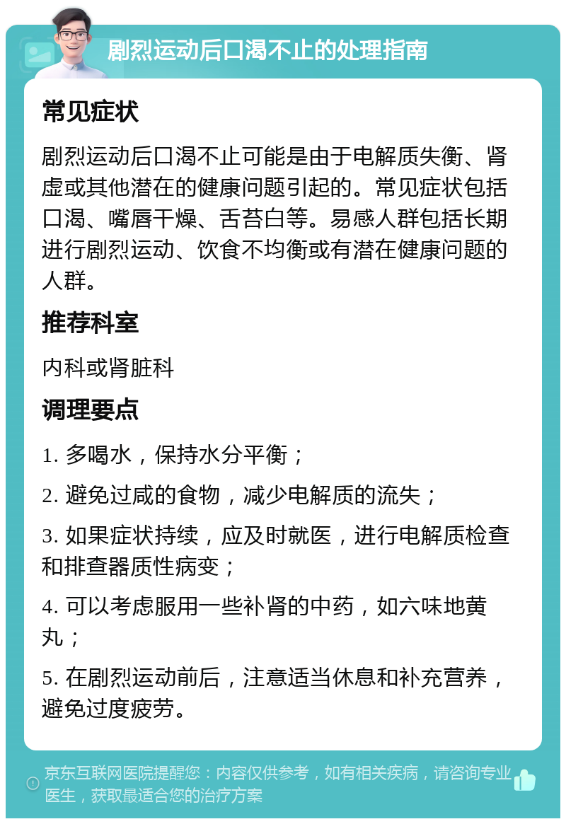 剧烈运动后口渴不止的处理指南 常见症状 剧烈运动后口渴不止可能是由于电解质失衡、肾虚或其他潜在的健康问题引起的。常见症状包括口渴、嘴唇干燥、舌苔白等。易感人群包括长期进行剧烈运动、饮食不均衡或有潜在健康问题的人群。 推荐科室 内科或肾脏科 调理要点 1. 多喝水，保持水分平衡； 2. 避免过咸的食物，减少电解质的流失； 3. 如果症状持续，应及时就医，进行电解质检查和排查器质性病变； 4. 可以考虑服用一些补肾的中药，如六味地黄丸； 5. 在剧烈运动前后，注意适当休息和补充营养，避免过度疲劳。