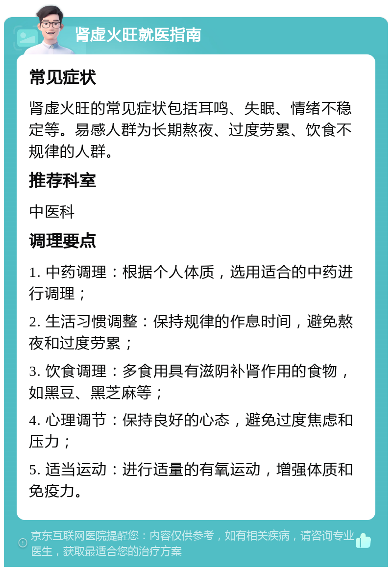 肾虚火旺就医指南 常见症状 肾虚火旺的常见症状包括耳鸣、失眠、情绪不稳定等。易感人群为长期熬夜、过度劳累、饮食不规律的人群。 推荐科室 中医科 调理要点 1. 中药调理：根据个人体质，选用适合的中药进行调理； 2. 生活习惯调整：保持规律的作息时间，避免熬夜和过度劳累； 3. 饮食调理：多食用具有滋阴补肾作用的食物，如黑豆、黑芝麻等； 4. 心理调节：保持良好的心态，避免过度焦虑和压力； 5. 适当运动：进行适量的有氧运动，增强体质和免疫力。