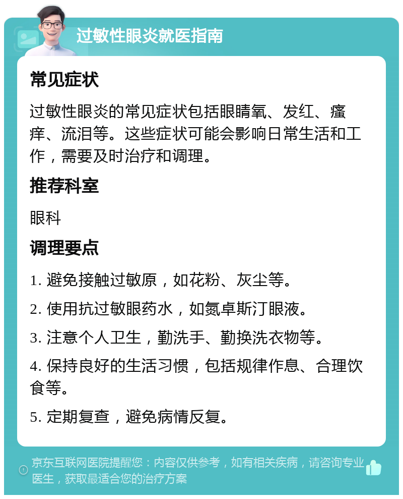 过敏性眼炎就医指南 常见症状 过敏性眼炎的常见症状包括眼睛氧、发红、瘙痒、流泪等。这些症状可能会影响日常生活和工作，需要及时治疗和调理。 推荐科室 眼科 调理要点 1. 避免接触过敏原，如花粉、灰尘等。 2. 使用抗过敏眼药水，如氮卓斯汀眼液。 3. 注意个人卫生，勤洗手、勤换洗衣物等。 4. 保持良好的生活习惯，包括规律作息、合理饮食等。 5. 定期复查，避免病情反复。