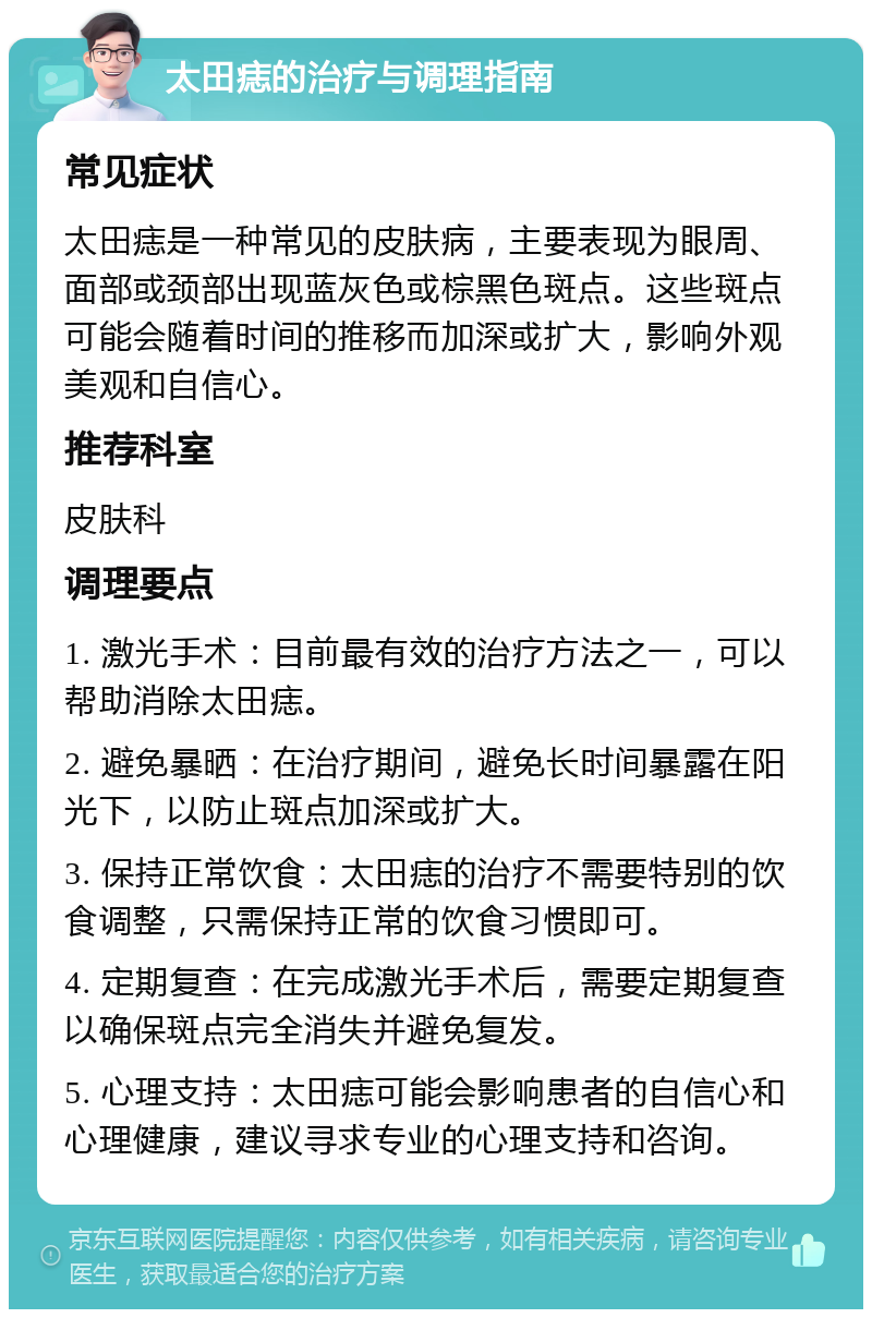 太田痣的治疗与调理指南 常见症状 太田痣是一种常见的皮肤病，主要表现为眼周、面部或颈部出现蓝灰色或棕黑色斑点。这些斑点可能会随着时间的推移而加深或扩大，影响外观美观和自信心。 推荐科室 皮肤科 调理要点 1. 激光手术：目前最有效的治疗方法之一，可以帮助消除太田痣。 2. 避免暴晒：在治疗期间，避免长时间暴露在阳光下，以防止斑点加深或扩大。 3. 保持正常饮食：太田痣的治疗不需要特别的饮食调整，只需保持正常的饮食习惯即可。 4. 定期复查：在完成激光手术后，需要定期复查以确保斑点完全消失并避免复发。 5. 心理支持：太田痣可能会影响患者的自信心和心理健康，建议寻求专业的心理支持和咨询。