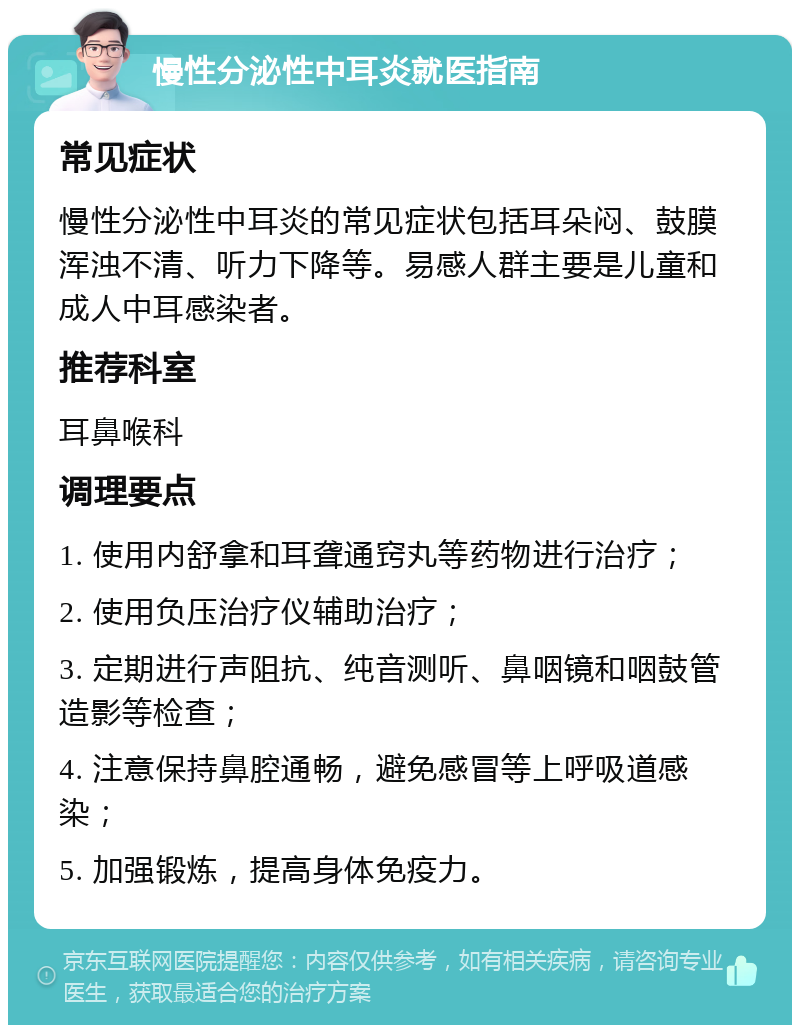 慢性分泌性中耳炎就医指南 常见症状 慢性分泌性中耳炎的常见症状包括耳朵闷、鼓膜浑浊不清、听力下降等。易感人群主要是儿童和成人中耳感染者。 推荐科室 耳鼻喉科 调理要点 1. 使用内舒拿和耳聋通窍丸等药物进行治疗； 2. 使用负压治疗仪辅助治疗； 3. 定期进行声阻抗、纯音测听、鼻咽镜和咽鼓管造影等检查； 4. 注意保持鼻腔通畅，避免感冒等上呼吸道感染； 5. 加强锻炼，提高身体免疫力。