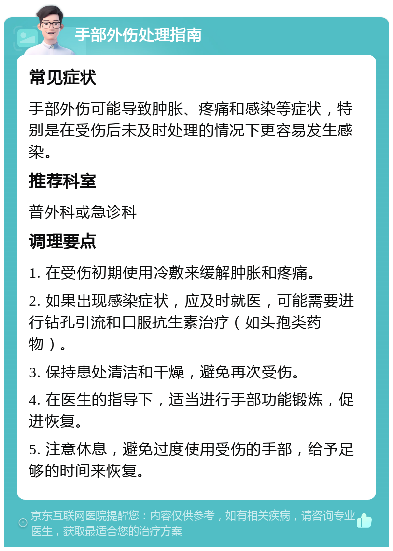 手部外伤处理指南 常见症状 手部外伤可能导致肿胀、疼痛和感染等症状，特别是在受伤后未及时处理的情况下更容易发生感染。 推荐科室 普外科或急诊科 调理要点 1. 在受伤初期使用冷敷来缓解肿胀和疼痛。 2. 如果出现感染症状，应及时就医，可能需要进行钻孔引流和口服抗生素治疗（如头孢类药物）。 3. 保持患处清洁和干燥，避免再次受伤。 4. 在医生的指导下，适当进行手部功能锻炼，促进恢复。 5. 注意休息，避免过度使用受伤的手部，给予足够的时间来恢复。