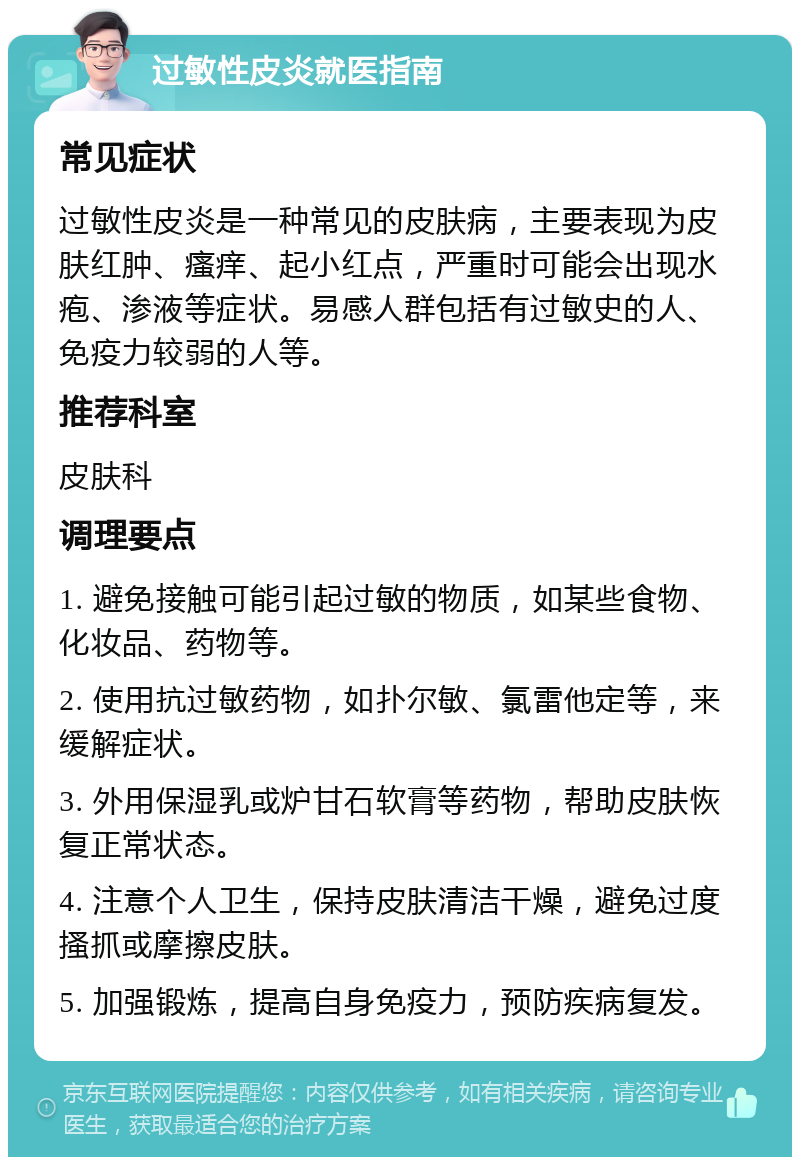 过敏性皮炎就医指南 常见症状 过敏性皮炎是一种常见的皮肤病，主要表现为皮肤红肿、瘙痒、起小红点，严重时可能会出现水疱、渗液等症状。易感人群包括有过敏史的人、免疫力较弱的人等。 推荐科室 皮肤科 调理要点 1. 避免接触可能引起过敏的物质，如某些食物、化妆品、药物等。 2. 使用抗过敏药物，如扑尔敏、氯雷他定等，来缓解症状。 3. 外用保湿乳或炉甘石软膏等药物，帮助皮肤恢复正常状态。 4. 注意个人卫生，保持皮肤清洁干燥，避免过度搔抓或摩擦皮肤。 5. 加强锻炼，提高自身免疫力，预防疾病复发。