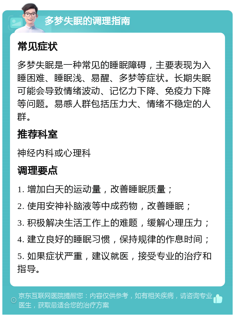 多梦失眠的调理指南 常见症状 多梦失眠是一种常见的睡眠障碍，主要表现为入睡困难、睡眠浅、易醒、多梦等症状。长期失眠可能会导致情绪波动、记忆力下降、免疫力下降等问题。易感人群包括压力大、情绪不稳定的人群。 推荐科室 神经内科或心理科 调理要点 1. 增加白天的运动量，改善睡眠质量； 2. 使用安神补脑液等中成药物，改善睡眠； 3. 积极解决生活工作上的难题，缓解心理压力； 4. 建立良好的睡眠习惯，保持规律的作息时间； 5. 如果症状严重，建议就医，接受专业的治疗和指导。