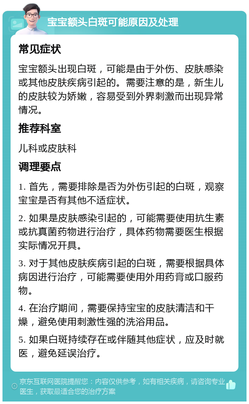 宝宝额头白斑可能原因及处理 常见症状 宝宝额头出现白斑，可能是由于外伤、皮肤感染或其他皮肤疾病引起的。需要注意的是，新生儿的皮肤较为娇嫩，容易受到外界刺激而出现异常情况。 推荐科室 儿科或皮肤科 调理要点 1. 首先，需要排除是否为外伤引起的白斑，观察宝宝是否有其他不适症状。 2. 如果是皮肤感染引起的，可能需要使用抗生素或抗真菌药物进行治疗，具体药物需要医生根据实际情况开具。 3. 对于其他皮肤疾病引起的白斑，需要根据具体病因进行治疗，可能需要使用外用药膏或口服药物。 4. 在治疗期间，需要保持宝宝的皮肤清洁和干燥，避免使用刺激性强的洗浴用品。 5. 如果白斑持续存在或伴随其他症状，应及时就医，避免延误治疗。