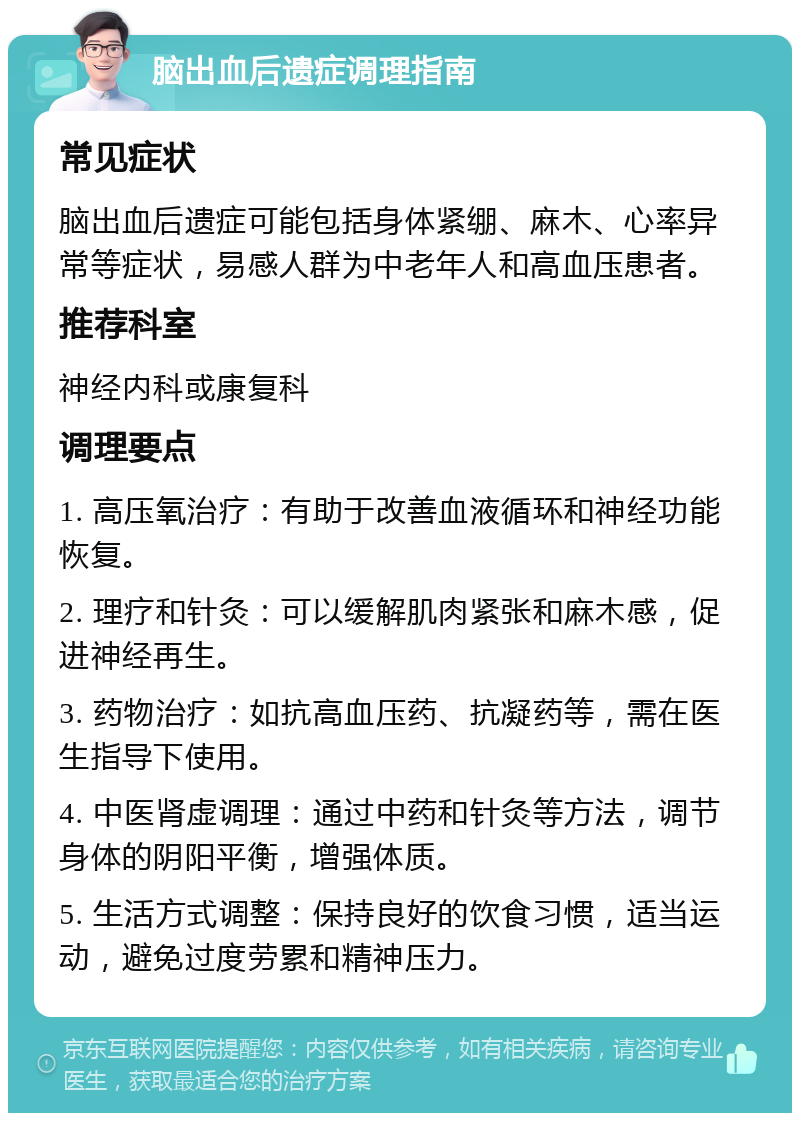 脑出血后遗症调理指南 常见症状 脑出血后遗症可能包括身体紧绷、麻木、心率异常等症状，易感人群为中老年人和高血压患者。 推荐科室 神经内科或康复科 调理要点 1. 高压氧治疗：有助于改善血液循环和神经功能恢复。 2. 理疗和针灸：可以缓解肌肉紧张和麻木感，促进神经再生。 3. 药物治疗：如抗高血压药、抗凝药等，需在医生指导下使用。 4. 中医肾虚调理：通过中药和针灸等方法，调节身体的阴阳平衡，增强体质。 5. 生活方式调整：保持良好的饮食习惯，适当运动，避免过度劳累和精神压力。