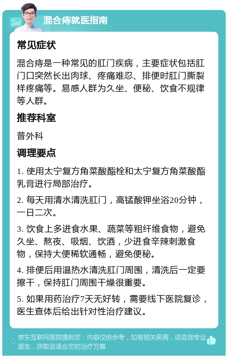 混合痔就医指南 常见症状 混合痔是一种常见的肛门疾病，主要症状包括肛门口突然长出肉球、疼痛难忍、排便时肛门撕裂样疼痛等。易感人群为久坐、便秘、饮食不规律等人群。 推荐科室 普外科 调理要点 1. 使用太宁复方角菜酸酯栓和太宁复方角菜酸酯乳膏进行局部治疗。 2. 每天用清水清洗肛门，高锰酸钾坐浴20分钟，一日二次。 3. 饮食上多进食水果、蔬菜等粗纤维食物，避免久坐、熬夜、吸烟、饮酒，少进食辛辣刺激食物，保持大便稀软通畅，避免便秘。 4. 排便后用温热水清洗肛门周围，清洗后一定要擦干，保持肛门周围干燥很重要。 5. 如果用药治疗7天无好转，需要线下医院复诊，医生查体后给出针对性治疗建议。