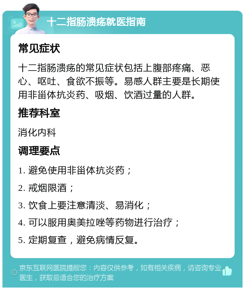 十二指肠溃疡就医指南 常见症状 十二指肠溃疡的常见症状包括上腹部疼痛、恶心、呕吐、食欲不振等。易感人群主要是长期使用非甾体抗炎药、吸烟、饮酒过量的人群。 推荐科室 消化内科 调理要点 1. 避免使用非甾体抗炎药； 2. 戒烟限酒； 3. 饮食上要注意清淡、易消化； 4. 可以服用奥美拉唑等药物进行治疗； 5. 定期复查，避免病情反复。