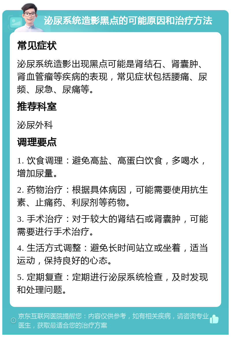 泌尿系统造影黑点的可能原因和治疗方法 常见症状 泌尿系统造影出现黑点可能是肾结石、肾囊肿、肾血管瘤等疾病的表现，常见症状包括腰痛、尿频、尿急、尿痛等。 推荐科室 泌尿外科 调理要点 1. 饮食调理：避免高盐、高蛋白饮食，多喝水，增加尿量。 2. 药物治疗：根据具体病因，可能需要使用抗生素、止痛药、利尿剂等药物。 3. 手术治疗：对于较大的肾结石或肾囊肿，可能需要进行手术治疗。 4. 生活方式调整：避免长时间站立或坐着，适当运动，保持良好的心态。 5. 定期复查：定期进行泌尿系统检查，及时发现和处理问题。