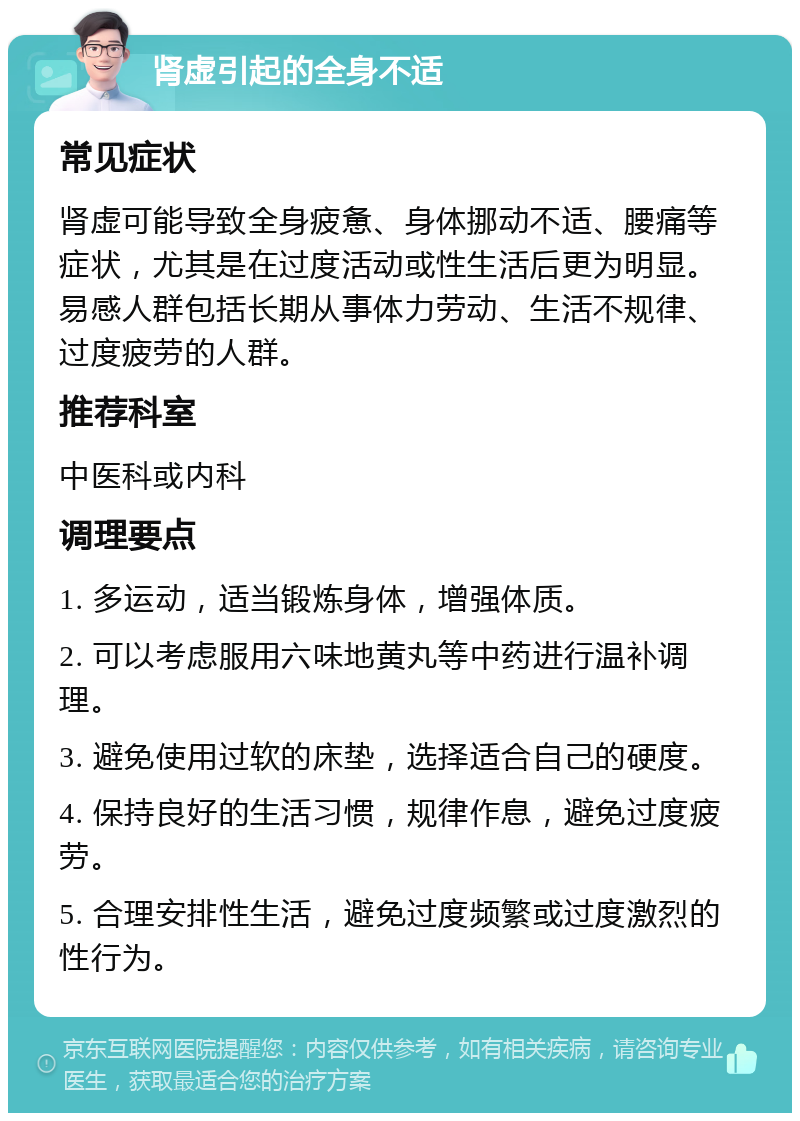 肾虚引起的全身不适 常见症状 肾虚可能导致全身疲惫、身体挪动不适、腰痛等症状，尤其是在过度活动或性生活后更为明显。易感人群包括长期从事体力劳动、生活不规律、过度疲劳的人群。 推荐科室 中医科或内科 调理要点 1. 多运动，适当锻炼身体，增强体质。 2. 可以考虑服用六味地黄丸等中药进行温补调理。 3. 避免使用过软的床垫，选择适合自己的硬度。 4. 保持良好的生活习惯，规律作息，避免过度疲劳。 5. 合理安排性生活，避免过度频繁或过度激烈的性行为。