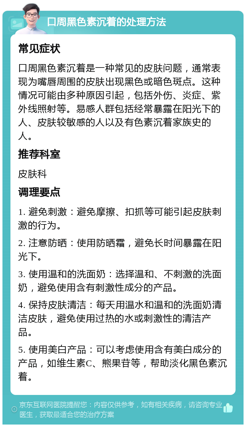 口周黑色素沉着的处理方法 常见症状 口周黑色素沉着是一种常见的皮肤问题，通常表现为嘴唇周围的皮肤出现黑色或暗色斑点。这种情况可能由多种原因引起，包括外伤、炎症、紫外线照射等。易感人群包括经常暴露在阳光下的人、皮肤较敏感的人以及有色素沉着家族史的人。 推荐科室 皮肤科 调理要点 1. 避免刺激：避免摩擦、扣抓等可能引起皮肤刺激的行为。 2. 注意防晒：使用防晒霜，避免长时间暴露在阳光下。 3. 使用温和的洗面奶：选择温和、不刺激的洗面奶，避免使用含有刺激性成分的产品。 4. 保持皮肤清洁：每天用温水和温和的洗面奶清洁皮肤，避免使用过热的水或刺激性的清洁产品。 5. 使用美白产品：可以考虑使用含有美白成分的产品，如维生素C、熊果苷等，帮助淡化黑色素沉着。