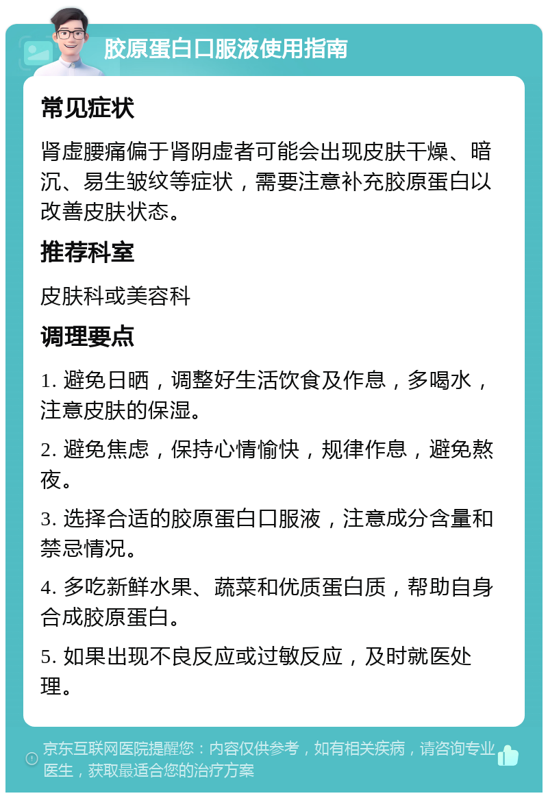 胶原蛋白口服液使用指南 常见症状 肾虚腰痛偏于肾阴虚者可能会出现皮肤干燥、暗沉、易生皱纹等症状，需要注意补充胶原蛋白以改善皮肤状态。 推荐科室 皮肤科或美容科 调理要点 1. 避免日晒，调整好生活饮食及作息，多喝水，注意皮肤的保湿。 2. 避免焦虑，保持心情愉快，规律作息，避免熬夜。 3. 选择合适的胶原蛋白口服液，注意成分含量和禁忌情况。 4. 多吃新鲜水果、蔬菜和优质蛋白质，帮助自身合成胶原蛋白。 5. 如果出现不良反应或过敏反应，及时就医处理。