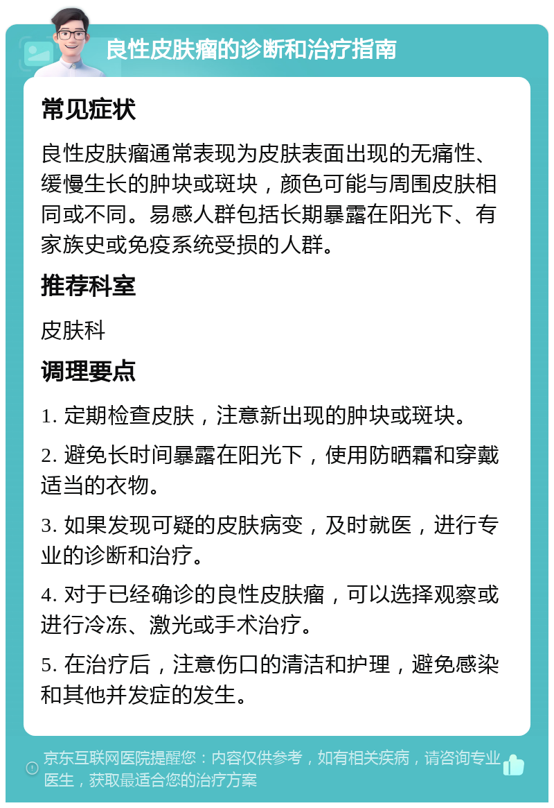 良性皮肤瘤的诊断和治疗指南 常见症状 良性皮肤瘤通常表现为皮肤表面出现的无痛性、缓慢生长的肿块或斑块，颜色可能与周围皮肤相同或不同。易感人群包括长期暴露在阳光下、有家族史或免疫系统受损的人群。 推荐科室 皮肤科 调理要点 1. 定期检查皮肤，注意新出现的肿块或斑块。 2. 避免长时间暴露在阳光下，使用防晒霜和穿戴适当的衣物。 3. 如果发现可疑的皮肤病变，及时就医，进行专业的诊断和治疗。 4. 对于已经确诊的良性皮肤瘤，可以选择观察或进行冷冻、激光或手术治疗。 5. 在治疗后，注意伤口的清洁和护理，避免感染和其他并发症的发生。