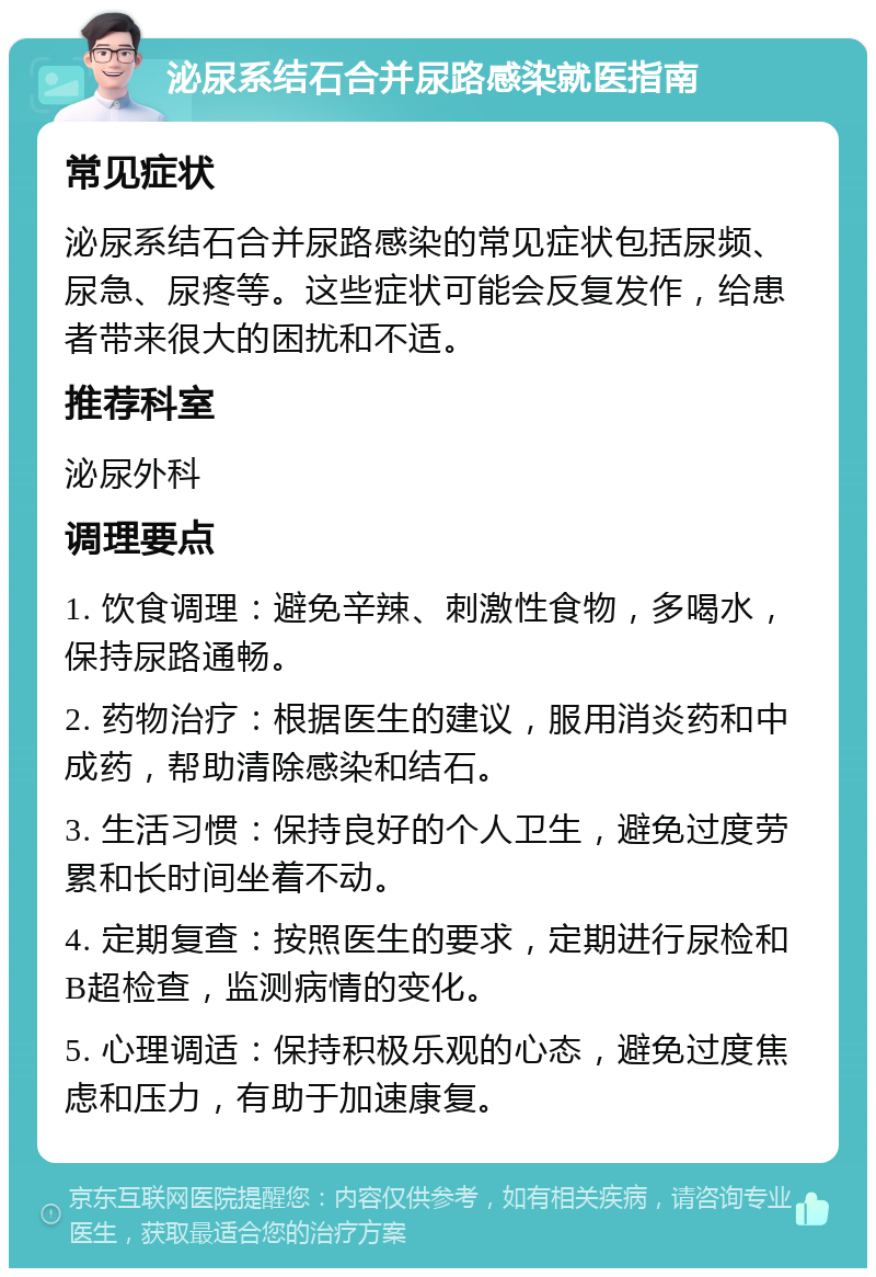 泌尿系结石合并尿路感染就医指南 常见症状 泌尿系结石合并尿路感染的常见症状包括尿频、尿急、尿疼等。这些症状可能会反复发作，给患者带来很大的困扰和不适。 推荐科室 泌尿外科 调理要点 1. 饮食调理：避免辛辣、刺激性食物，多喝水，保持尿路通畅。 2. 药物治疗：根据医生的建议，服用消炎药和中成药，帮助清除感染和结石。 3. 生活习惯：保持良好的个人卫生，避免过度劳累和长时间坐着不动。 4. 定期复查：按照医生的要求，定期进行尿检和B超检查，监测病情的变化。 5. 心理调适：保持积极乐观的心态，避免过度焦虑和压力，有助于加速康复。