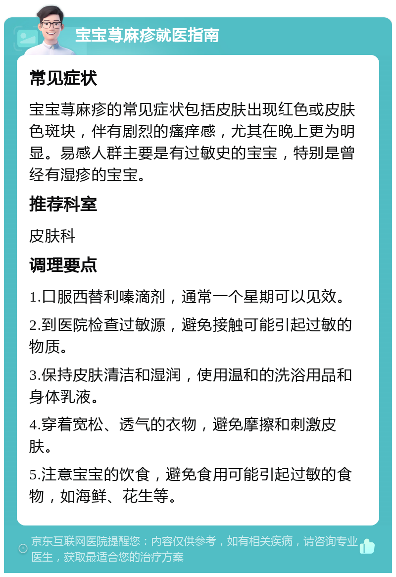 宝宝荨麻疹就医指南 常见症状 宝宝荨麻疹的常见症状包括皮肤出现红色或皮肤色斑块，伴有剧烈的瘙痒感，尤其在晚上更为明显。易感人群主要是有过敏史的宝宝，特别是曾经有湿疹的宝宝。 推荐科室 皮肤科 调理要点 1.口服西替利嗪滴剂，通常一个星期可以见效。 2.到医院检查过敏源，避免接触可能引起过敏的物质。 3.保持皮肤清洁和湿润，使用温和的洗浴用品和身体乳液。 4.穿着宽松、透气的衣物，避免摩擦和刺激皮肤。 5.注意宝宝的饮食，避免食用可能引起过敏的食物，如海鲜、花生等。